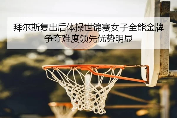 拜尔斯复出后体操世锦赛女子全能金牌争夺难度领先优势明显