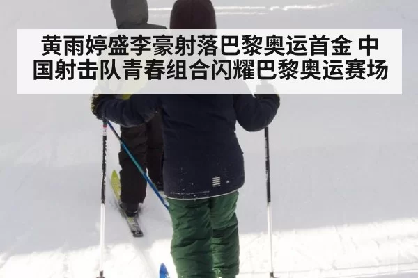 黄雨婷盛李豪射落巴黎奥运首金 中国射击队青春组合闪耀巴黎奥运赛场