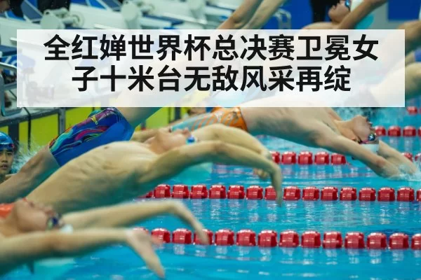 全红婵世界杯总决赛卫冕女子十米台无敌风采再绽