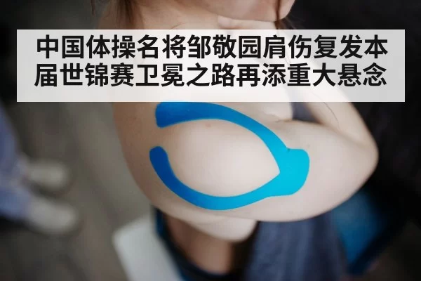 中国体操名将邹敬园肩伤复发本届世锦赛卫冕之路再添重大悬念