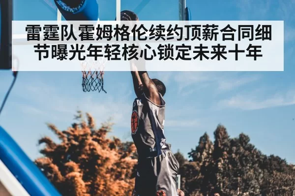 雷霆队霍姆格伦续约顶薪合同细节曝光年轻核心锁定未来十年