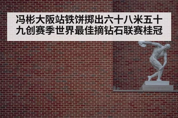 冯彬大阪站铁饼掷出六十八米五十九创赛季世界最佳摘钻石联赛桂冠