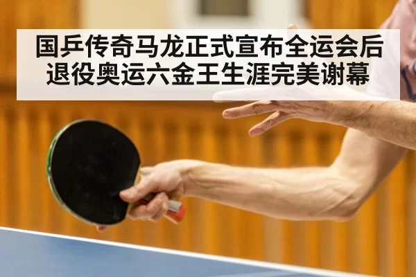 国乒传奇马龙正式宣布全运会后退役奥运六金王生涯完美谢幕